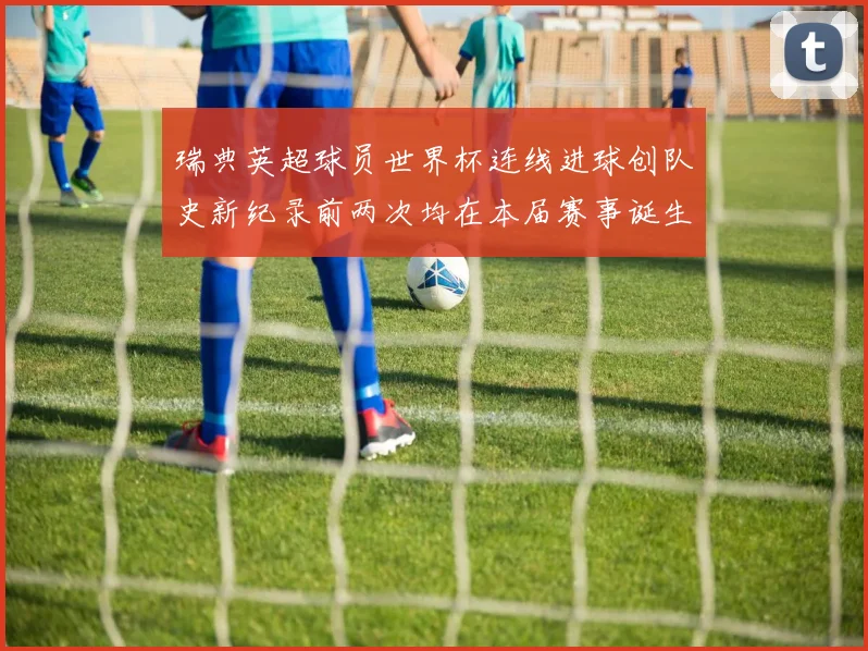 瑞典英超球员世界杯连线进球创队史新纪录前两次均在本届赛事诞生
