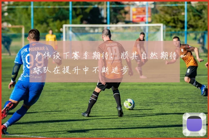 卢伟谈下赛季期待：顺其自然期待球队在提升中不断进步