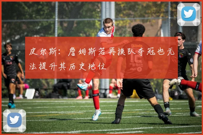皮尔斯：詹姆斯若再换队夺冠也无法提升其历史地位