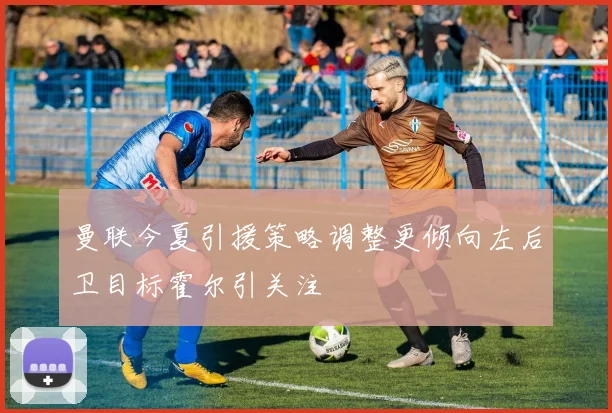 曼联今夏引援策略调整更倾向左后卫目标霍尔引关注