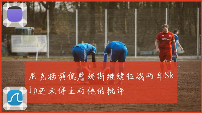 尼克杨调侃詹姆斯继续征战两年Skip还未停止对他的批评