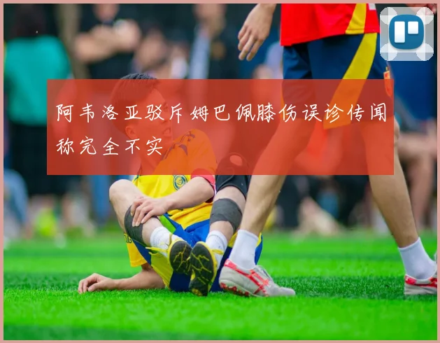 阿韦洛亚驳斥姆巴佩膝伤误诊传闻称完全不实