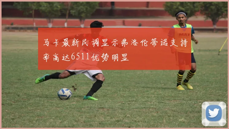 马卡最新民调显示弗洛伦蒂诺支持率高达6511优势明显