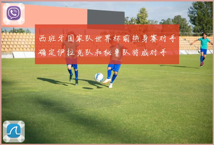 西班牙国家队世界杯前热身赛对手确定伊拉克队和秘鲁队将成对手