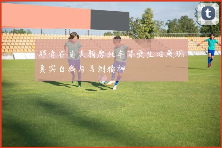 邓肯在南美骑摩托车享受生活展现真实自我与马刺精神