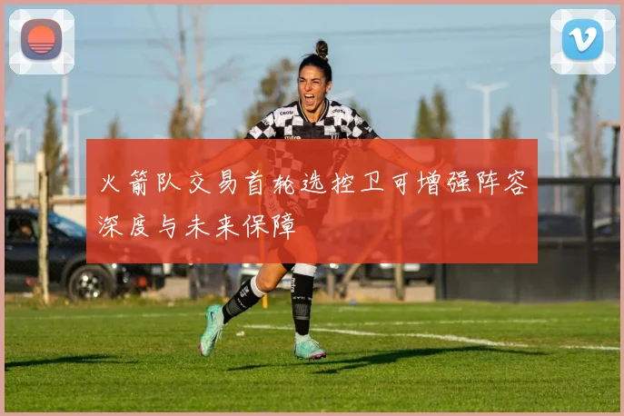 火箭队交易首轮选控卫可增强阵容深度与未来保障