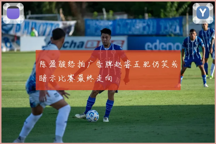 陈盈骏怒拍广告牌赵睿五犯仍笑或暗示比赛最终走向