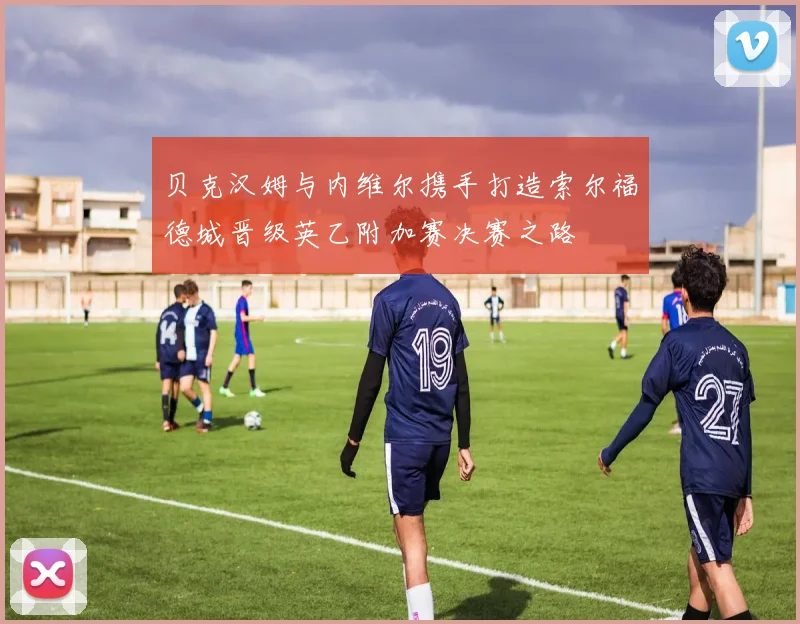贝克汉姆与内维尔携手打造索尔福德城晋级英乙附加赛决赛之路