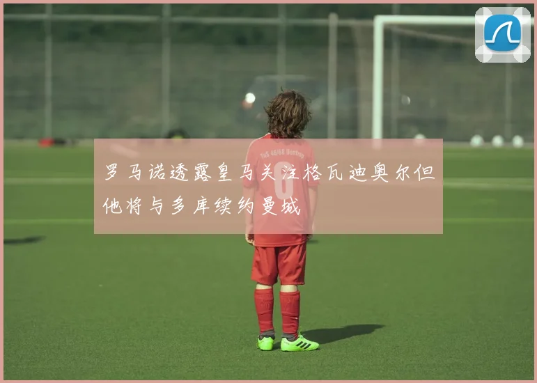 罗马诺透露皇马关注格瓦迪奥尔但他将与多库续约曼城
