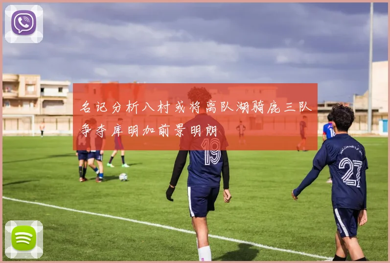 名记分析八村或将离队湖骑鹿三队争夺库明加前景明朗