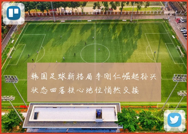 韩国足球新格局李刚仁崛起孙兴慜状态回落核心地位悄然交接