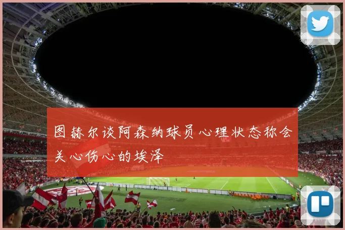 图赫尔谈阿森纳球员心理状态称会关心伤心的埃泽