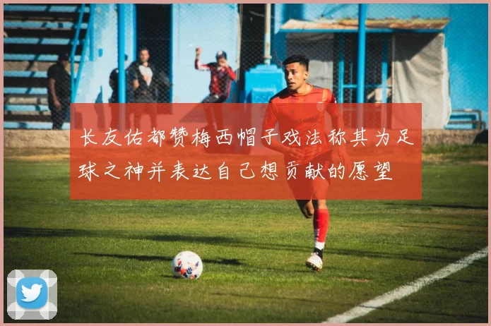 长友佑都赞梅西帽子戏法称其为足球之神并表达自己想贡献的愿望