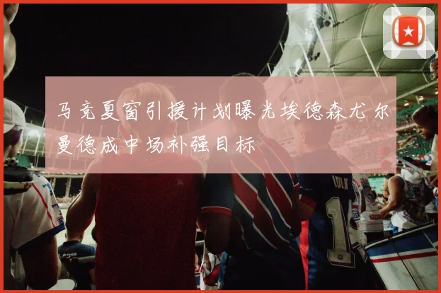 马竞夏窗引援计划曝光埃德森尤尔曼德成中场补强目标