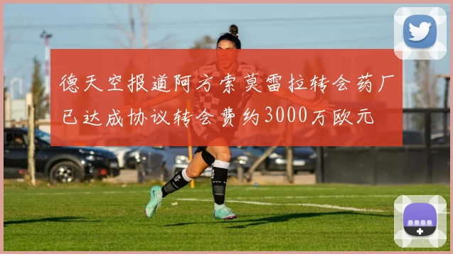 德天空报道阿方索莫雷拉转会药厂已达成协议转会费约3000万欧元