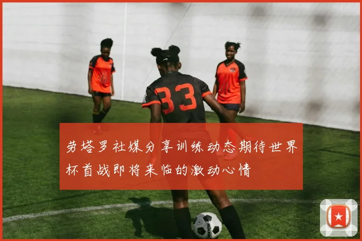 劳塔罗社媒分享训练动态期待世界杯首战即将来临的激动心情