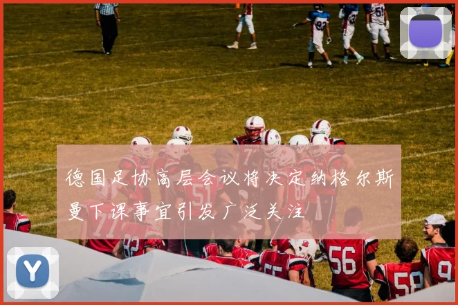 德国足协高层会议将决定纳格尔斯曼下课事宜引发广泛关注