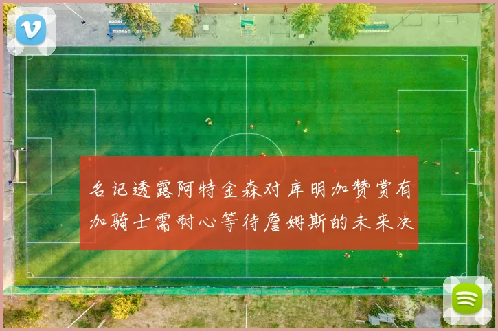 名记透露阿特金森对库明加赞赏有加骑士需耐心等待詹姆斯的未来决定