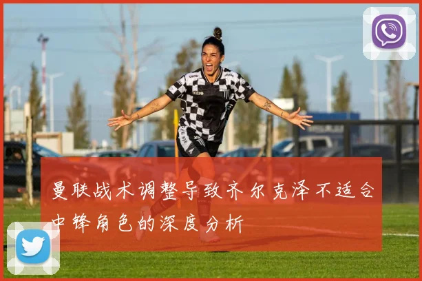 曼联战术调整导致齐尔克泽不适合中锋角色的深度分析