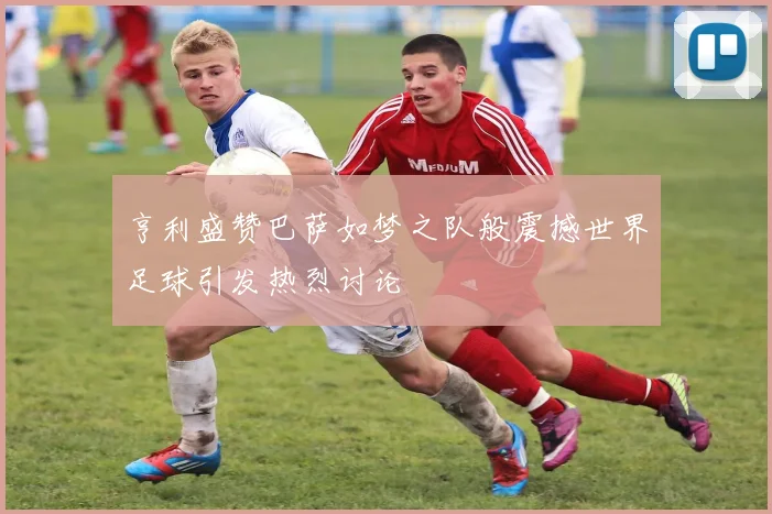 亨利盛赞巴萨如梦之队般震撼世界足球引发热烈讨论