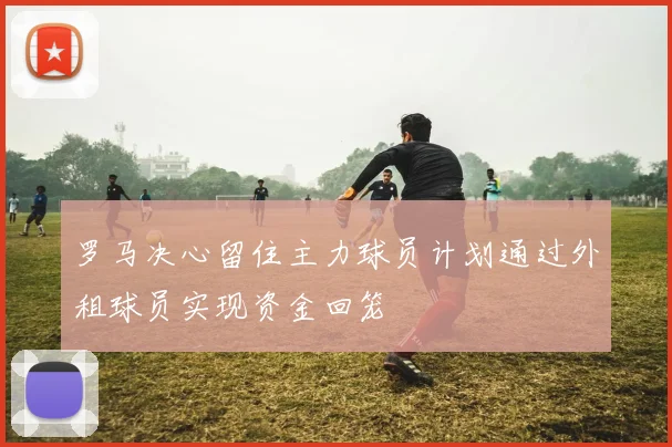 罗马决心留住主力球员计划通过外租球员实现资金回笼