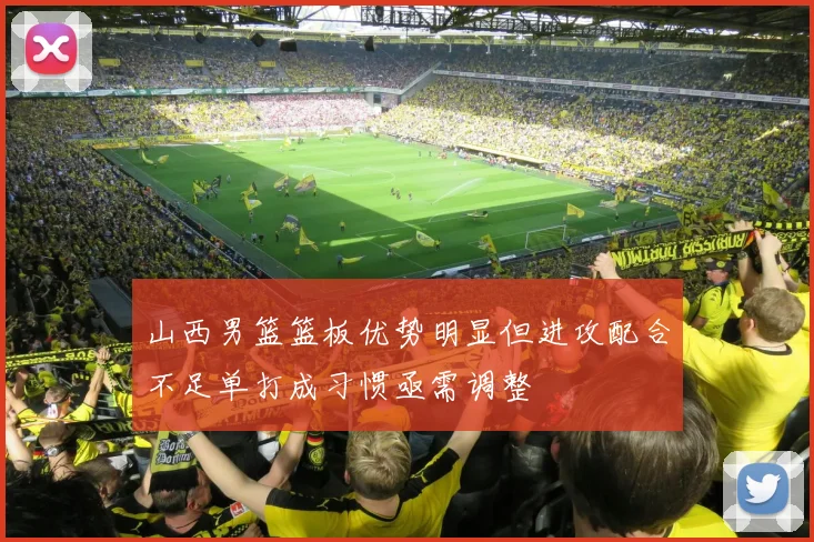 山西男篮篮板优势明显但进攻配合不足单打成习惯亟需调整