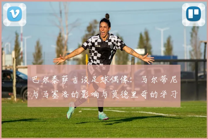 巴尔泰萨吉谈足球偶像：马尔蒂尼与马塞洛的影响与莫德里奇的学习价值