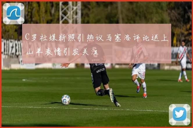 C罗社媒新照引热议马塞洛评论送上山羊表情引发关注